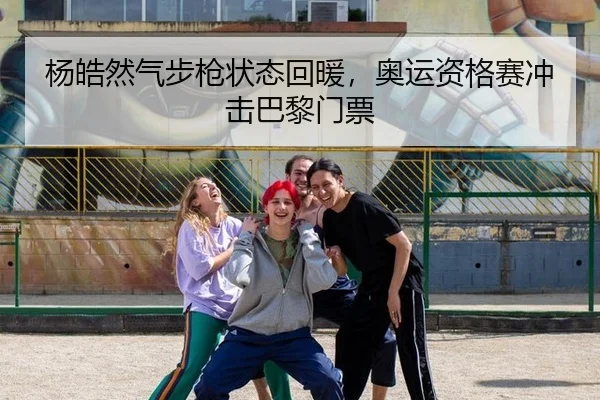 杨皓然气步枪状态回暖，奥运资格赛冲击巴黎门票