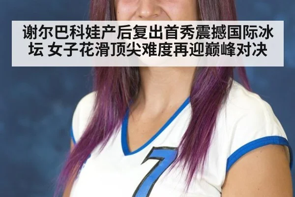 谢尔巴科娃产后复出首秀震撼国际冰坛 女子花滑顶尖难度再迎巅峰对决
