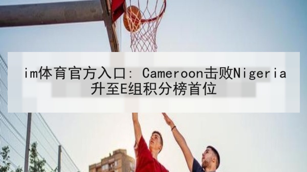 im体育官方入口: Cameroon击败Nigeria升至E组积分榜首位